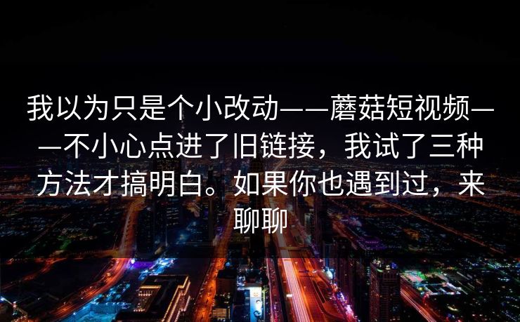 我以为只是个小改动——蘑菇短视频——不小心点进了旧链接，我试了三种方法才搞明白。如果你也遇到过，来聊聊