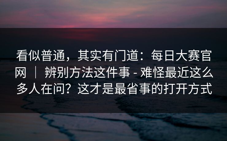 看似普通，其实有门道：每日大赛官网 ｜ 辨别方法这件事 - 难怪最近这么多人在问？这才是最省事的打开方式