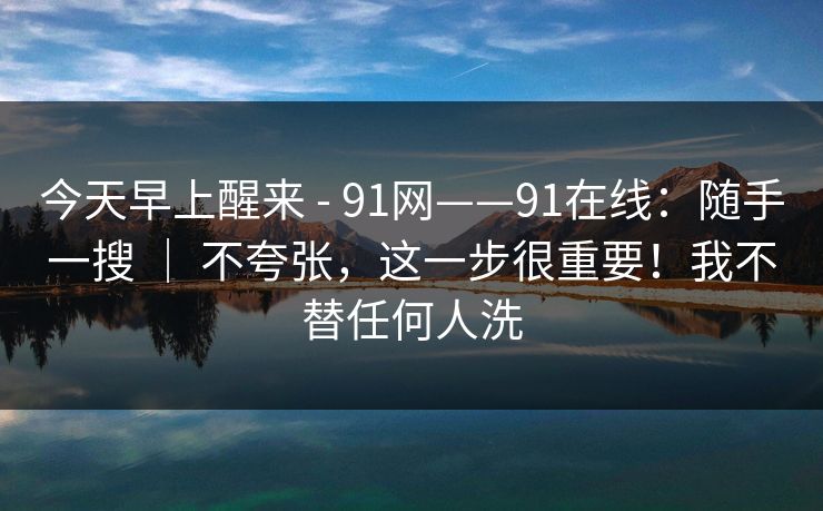 今天早上醒来 - 91网——91在线：随手一搜 ｜ 不夸张，这一步很重要！我不替任何人洗