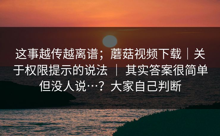 这事越传越离谱；蘑菇视频下载｜关于权限提示的说法 ｜ 其实答案很简单但没人说…？大家自己判断