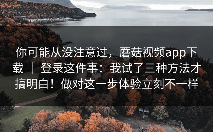 你可能从没注意过，蘑菇视频app下载 ｜ 登录这件事：我试了三种方法才搞明白！做对这一步体验立刻不一样