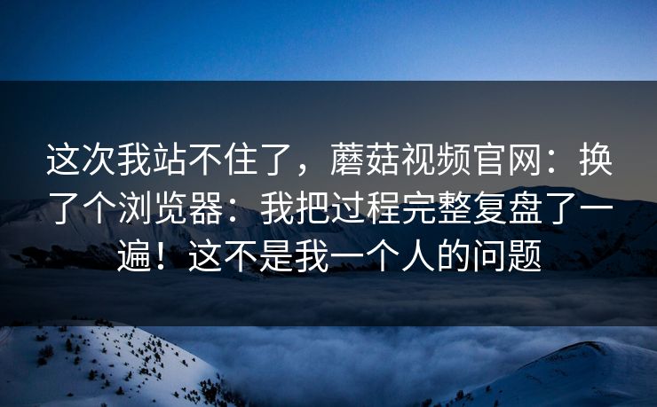 这次我站不住了，蘑菇视频官网：换了个浏览器：我把过程完整复盘了一遍！这不是我一个人的问题