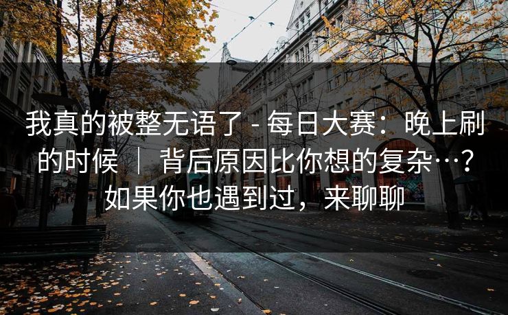 我真的被整无语了 - 每日大赛：晚上刷的时候 ｜ 背后原因比你想的复杂…？如果你也遇到过，来聊聊