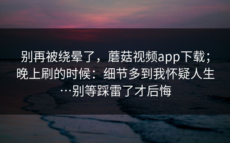 别再被绕晕了，蘑菇视频app下载；晚上刷的时候：细节多到我怀疑人生…别等踩雷了才后悔