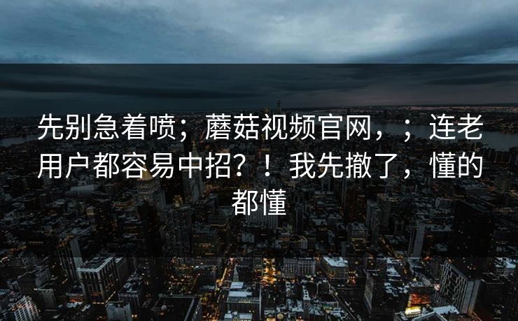 先别急着喷；蘑菇视频官网，；连老用户都容易中招？！我先撤了，懂的都懂