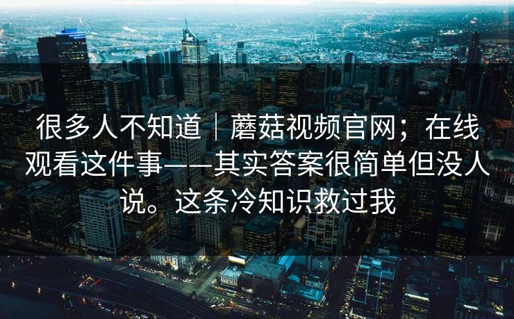 很多人不知道｜蘑菇视频官网；在线观看这件事——其实答案很简单但没人说。这条冷知识救过我