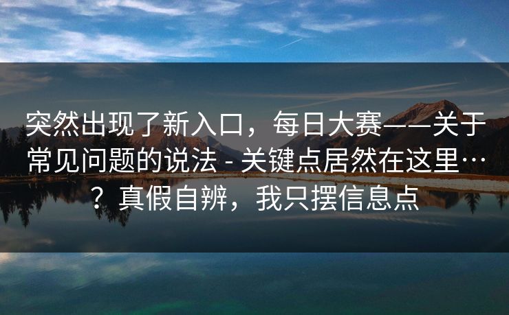 突然出现了新入口，每日大赛——关于常见问题的说法 - 关键点居然在这里…？真假自辨，我只摆信息点