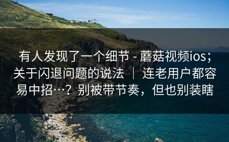 有人发现了一个细节 - 蘑菇视频ios；关于闪退问题的说法 ｜ 连老用户都容易中招…？别被带节奏，但也别装瞎