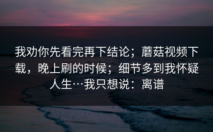 我劝你先看完再下结论；蘑菇视频下载，晚上刷的时候；细节多到我怀疑人生…我只想说：离谱