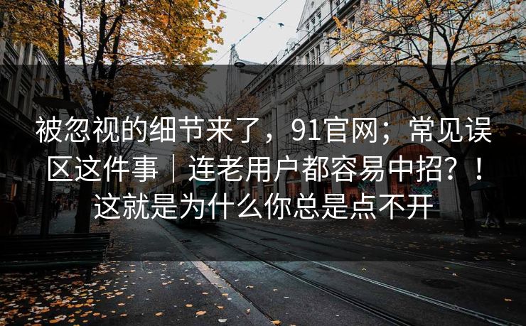 被忽视的细节来了，91官网；常见误区这件事｜连老用户都容易中招？！这就是为什么你总是点不开