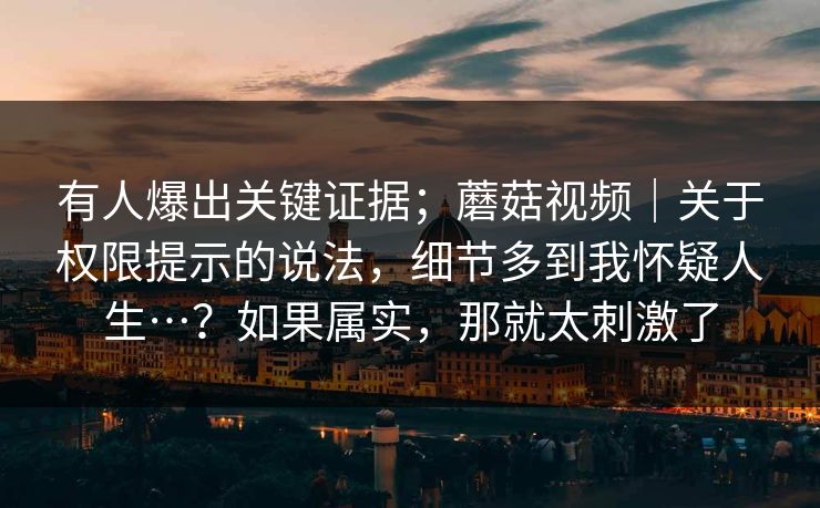 有人爆出关键证据；蘑菇视频｜关于权限提示的说法，细节多到我怀疑人生…？如果属实，那就太刺激了