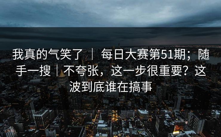 我真的气笑了 ｜ 每日大赛第51期；随手一搜｜不夸张，这一步很重要？这波到底谁在搞事