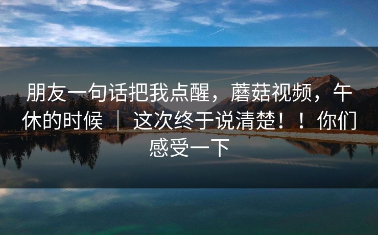 朋友一句话把我点醒，蘑菇视频，午休的时候 ｜ 这次终于说清楚！！你们感受一下