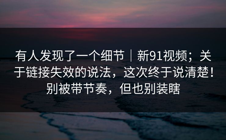 有人发现了一个细节|新91视频;关于链接失效的说法,这次终于说清楚!别被带节奏,但也别装瞎 有人发现了一个细节|新91视频;关于链接失效的说法,这次终于说清楚!别被带节奏,但也别装瞎