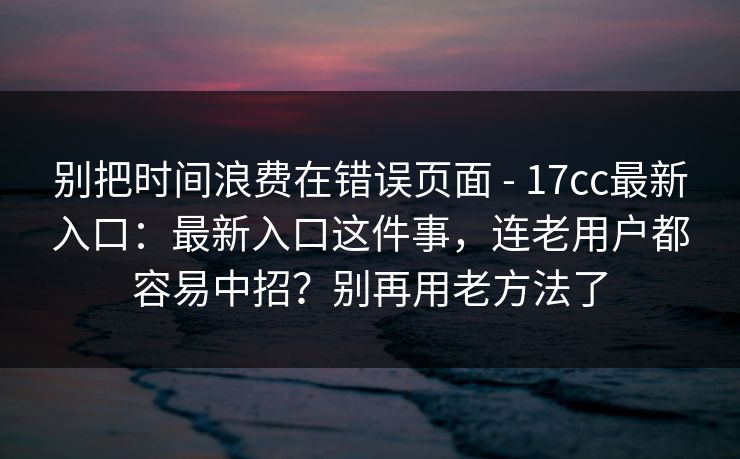 别把时间浪费在错误页面 - 17cc最新入口：最新入口这件事，连老用户都容易中招？别再用老方法了