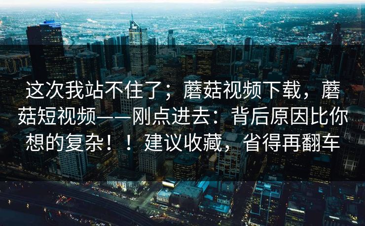 这次我站不住了；蘑菇视频下载，蘑菇短视频——刚点进去：背后原因比你想的复杂！！建议收藏，省得再翻车