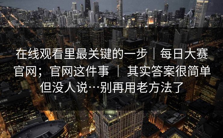 在线观看里最关键的一步｜每日大赛官网；官网这件事 ｜ 其实答案很简单但没人说…别再用老方法了
