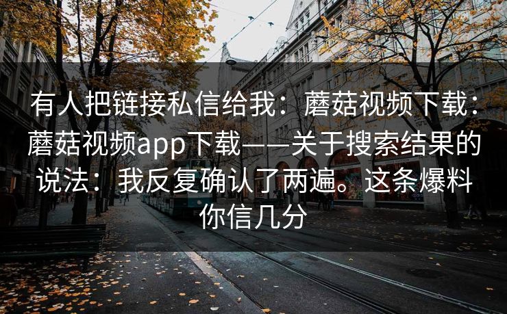 有人把链接私信给我：蘑菇视频下载：蘑菇视频app下载——关于搜索结果的说法：我反复确认了两遍。这条爆料你信几分