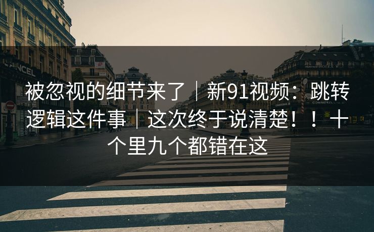 被忽视的细节来了｜新91视频：跳转逻辑这件事｜这次终于说清楚！！十个里九个都错在这