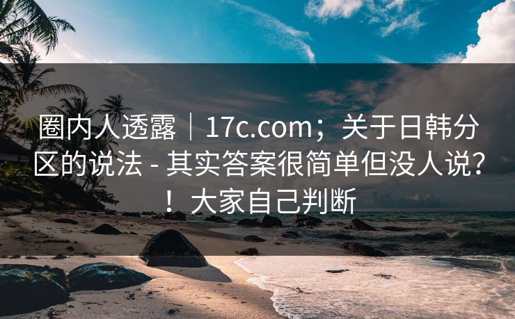 圈内人透露｜17c.com；关于日韩分区的说法 - 其实答案很简单但没人说？！大家自己判断