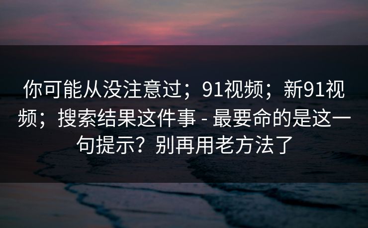 你可能从没注意过；91视频；新91视频；搜索结果这件事 - 最要命的是这一句提示？别再用老方法了