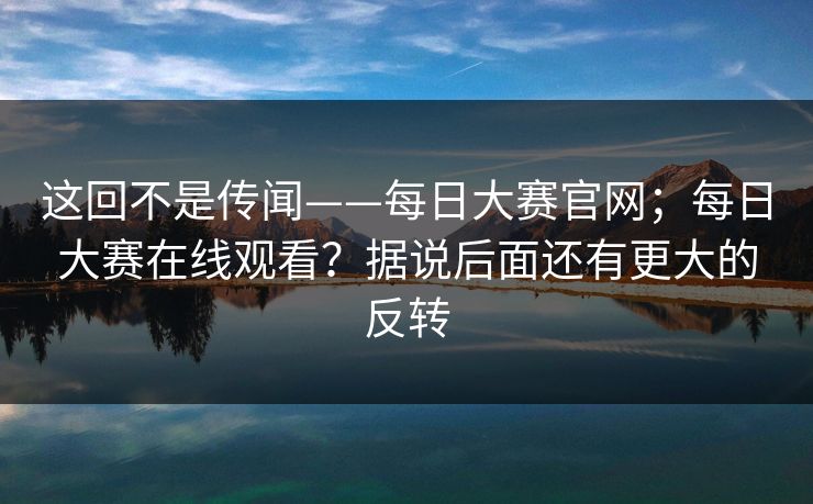 这回不是传闻——每日大赛官网；每日大赛在线观看？据说后面还有更大的反转