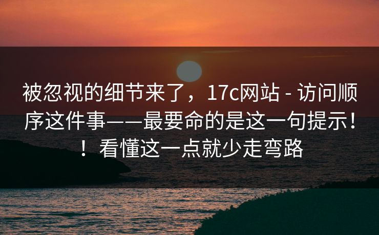 被忽视的细节来了，17c网站 - 访问顺序这件事——最要命的是这一句提示！！看懂这一点就少走弯路