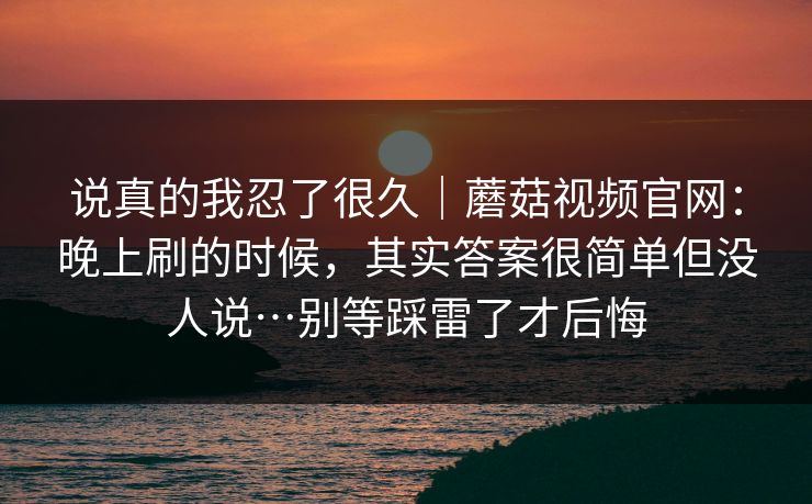 说真的我忍了很久｜蘑菇视频官网：晚上刷的时候，其实答案很简单但没人说…别等踩雷了才后悔