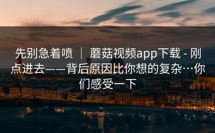 先别急着喷 ｜ 蘑菇视频app下载 - 刚点进去——背后原因比你想的复杂…你们感受一下