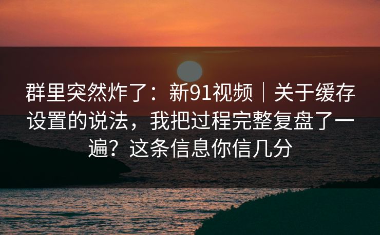 群里突然炸了:新91视频|关于缓存设置的说法,我把过程完整复盘了一遍?这条信息你信几分 群里突然炸了:新91视频|关于缓存设置的说法,我把过程完整复盘了一遍?这条信息你信几分
