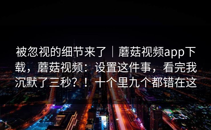 被忽视的细节来了｜蘑菇视频app下载，蘑菇视频：设置这件事，看完我沉默了三秒？！十个里九个都错在这