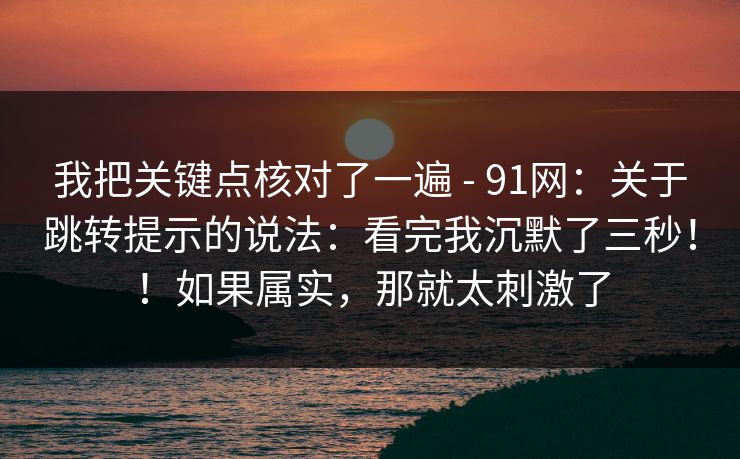 我把关键点核对了一遍 - 91网：关于跳转提示的说法：看完我沉默了三秒！！如果属实，那就太刺激了