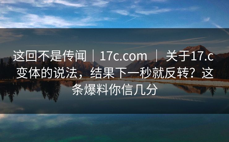 这回不是传闻｜17c.com ｜ 关于17.c 变体的说法，结果下一秒就反转？这条爆料你信几分