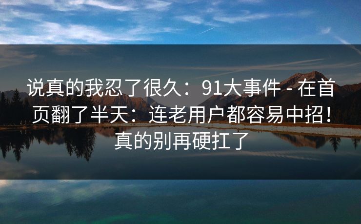 说真的我忍了很久：91大事件 - 在首页翻了半天：连老用户都容易中招！真的别再硬扛了