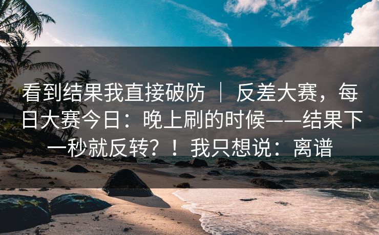 看到结果我直接破防 ｜ 反差大赛，每日大赛今日：晚上刷的时候——结果下一秒就反转？！我只想说：离谱