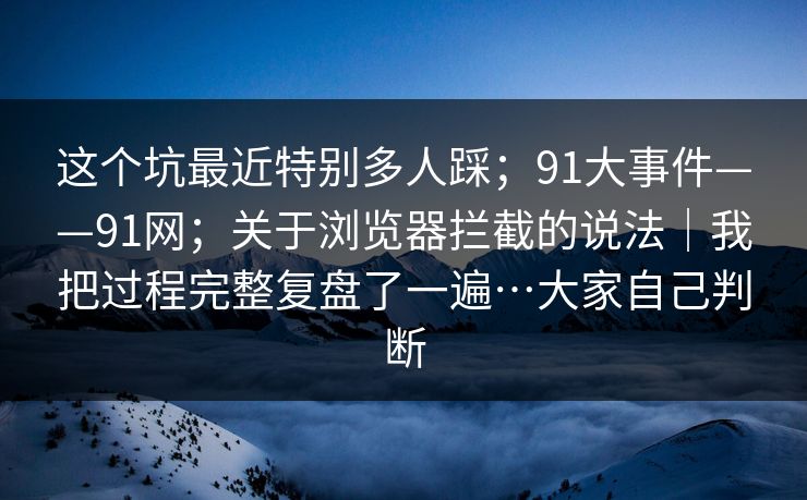这个坑最近特别多人踩；91大事件——91网；关于浏览器拦截的说法｜我把过程完整复盘了一遍…大家自己判断