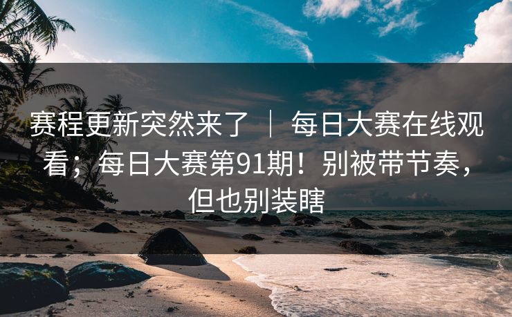 赛程更新突然来了 ｜ 每日大赛在线观看；每日大赛第91期！别被带节奏，但也别装瞎