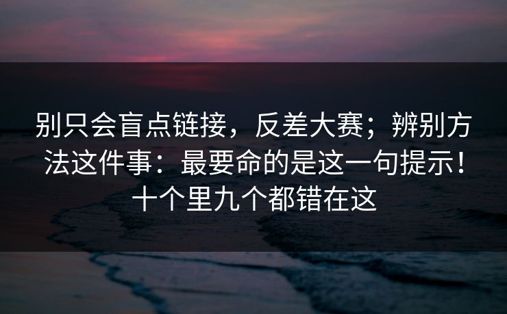 别只会盲点链接，反差大赛；辨别方法这件事：最要命的是这一句提示！十个里九个都错在这