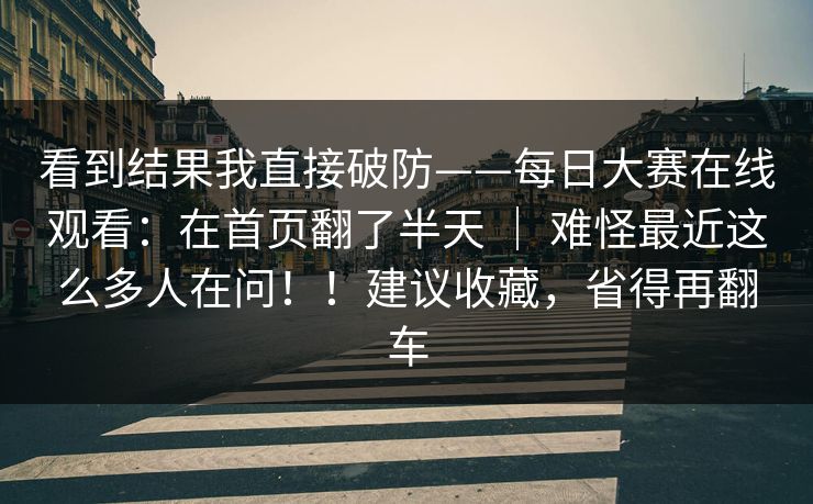看到结果我直接破防——每日大赛在线观看：在首页翻了半天 ｜ 难怪最近这么多人在问！！建议收藏，省得再翻车