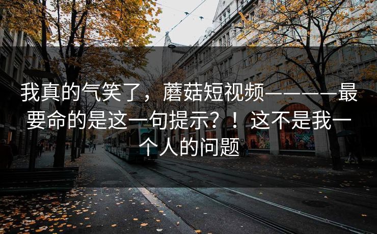 我真的气笑了，蘑菇短视频————最要命的是这一句提示？！这不是我一个人的问题