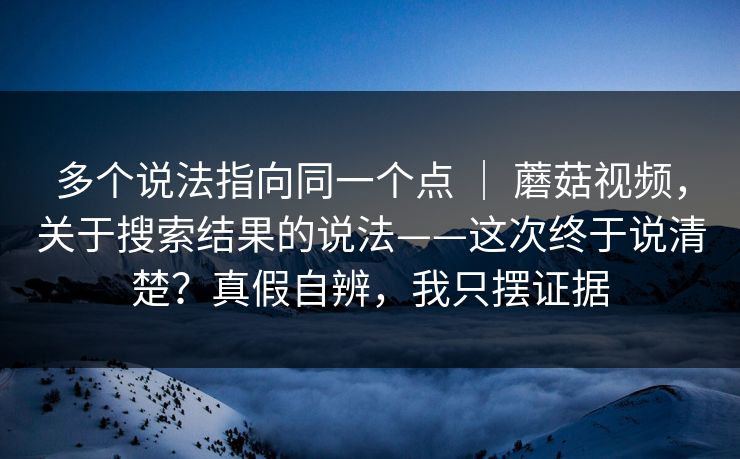 多个说法指向同一个点 ｜ 蘑菇视频，关于搜索结果的说法——这次终于说清楚？真假自辨，我只摆证据