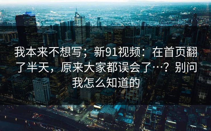 我本来不想写；新91视频：在首页翻了半天，原来大家都误会了…？别问我怎么知道的