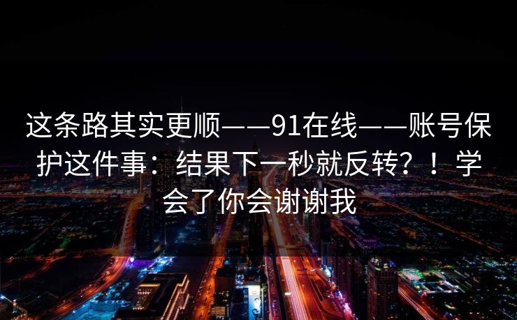 这条路其实更顺——91在线——账号保护这件事：结果下一秒就反转？！学会了你会谢谢我
