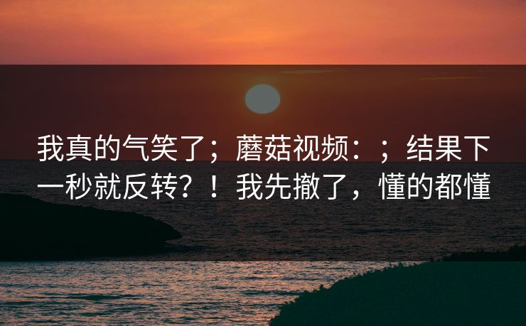 我真的气笑了；蘑菇视频：；结果下一秒就反转？！我先撤了，懂的都懂