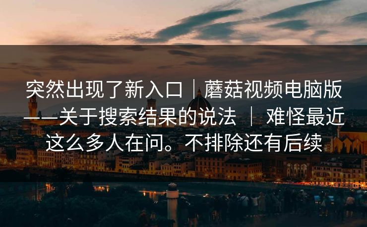 突然出现了新入口｜蘑菇视频电脑版——关于搜索结果的说法 ｜ 难怪最近这么多人在问。不排除还有后续