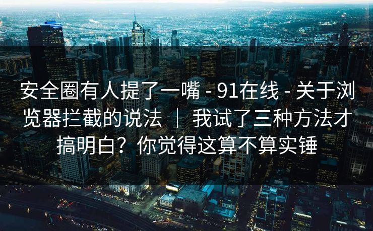 安全圈有人提了一嘴 - 91在线 - 关于浏览器拦截的说法 ｜ 我试了三种方法才搞明白？你觉得这算不算实锤