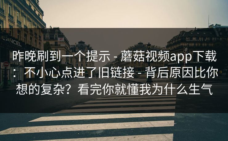 昨晚刷到一个提示 - 蘑菇视频app下载：不小心点进了旧链接 - 背后原因比你想的复杂？看完你就懂我为什么生气