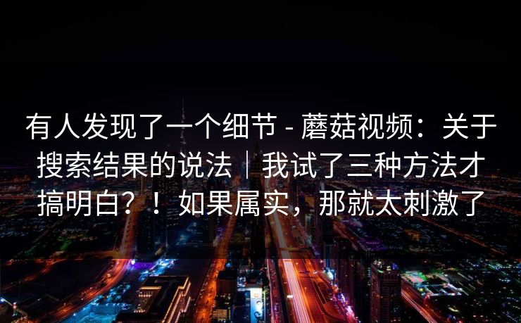 有人发现了一个细节 - 蘑菇视频：关于搜索结果的说法｜我试了三种方法才搞明白？！如果属实，那就太刺激了