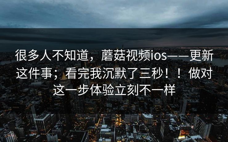 很多人不知道，蘑菇视频ios——更新这件事；看完我沉默了三秒！！做对这一步体验立刻不一样