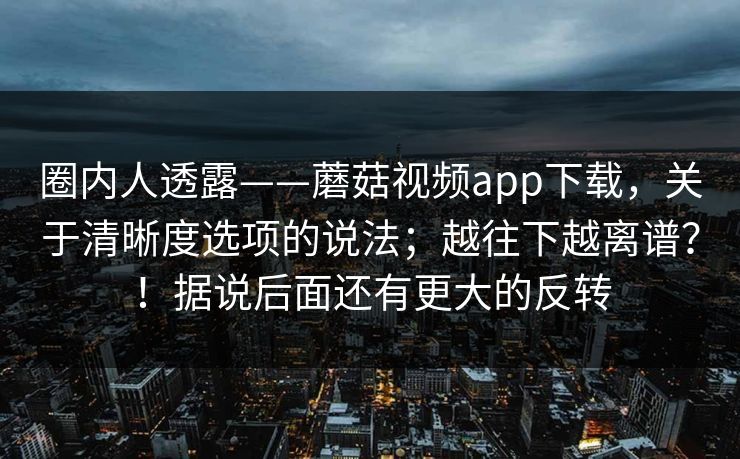圈内人透露——蘑菇视频app下载，关于清晰度选项的说法；越往下越离谱？！据说后面还有更大的反转
